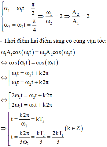 - Tại thời điểm t = 0 hai điểm sáng cùng đi qua VTCB theo chiều dương

  + Phương trình dao động của hai điểm sáng:

+ Ở VTCB theo chiều dương hai điểm sáng có cùng độ lớn vật tốc

Khi vận tốc của điểm sáng 1 bằng 0 thì vận tốc của điểm sáng 2 mới giảm lần:

Từ đường tròn lượng giác ta thấy: cùng trong khoảng thời gian t, góc quét được của hai chất điểm lần lượt là:

Với k = 0 => thời điểm đầu tiên hai điểm sáng có cùng độ lớn vận tốc.

 Với k = 1 => thời điểm tiếp theo hai điểm sáng có cùng độ lớn vận tốc là: 

=> Góc quét được tương ứng của hai chất điểm trên đường tròn:

Từ đường tròn lượng giác ta có tỉ số độ lớn li độ của hai điểm sáng: