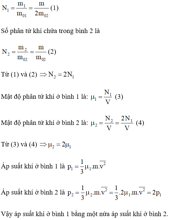 Gọi m1, V1 lần lượt là khối lượng và thể tích của khí ở bình 1

m2, V2 lần lượt là khối lượng và thể tích của khí ở bình 2

m01, m02 lần lượt là khối lượng một phân tử khí ở bình 1 và bình 2

Theo đề bài ta có: m1 = m2 = m; V1 = V2 = V; m01 = 2m02

Số phân tử khí chứa trong bình 1 là