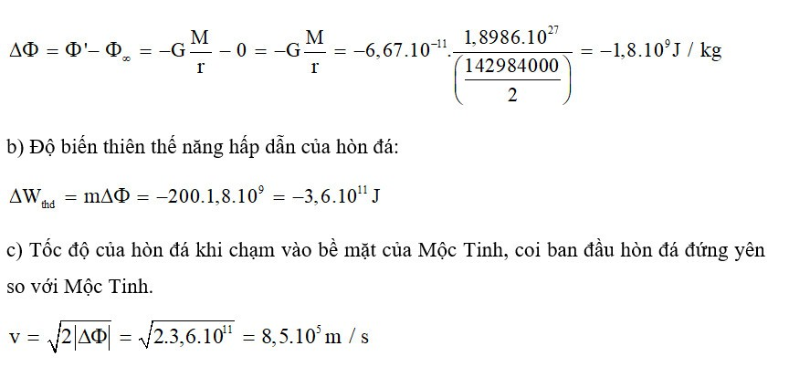 Trả lời:

a) Ban đầu hòn đá ở rất xa Mộc Tinh có thể coi như nó đang ở vô cực. Thế hấp dẫn tại đó bằng 0.

Độ biến thiên thế hấp dẫn giữa vị trí đầu và cuối của hòn đá: