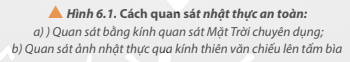 Trả lời:

Dùng mắt để quan sát trực tiếp nhật thực là không an toàn. Nhìn lâu vào Mặt Trời hoặc các nguồn sáng mạnh bất cứ   lúc nào đều không tốt cho mắt của con người.   Khi nhìn trực tiếp vào Mặt Trời mắt sẽ bị tổn thương có thể dẫn đến bỏng màng lưới. Ngoài ra, các tia cực tím   chiếu lâu vào mắt có thể gây đục thủy tinh thể và thoái hóa điểm vàng.

Để quan sát nhật thực an toàn chúng ta có thể sử dụng kính chuyên dụng (Hình 6.1a) hoặc quan sát ảnh nhật thực qua kính thiên văn chiếu lên tấm bìa ( Hình 6.1b).

       